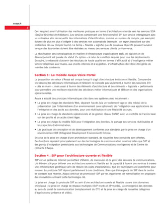 avaya.fr
           
               Ceci requiert ainsi l'utilisation des meilleures pratiques en terme d'architecture orientée vers les services SOA
               (Service Oriented Architecture). Les services comprenant une fonctionnalité SVI (un service interagissant avec
               un utilisateur afin de recueillir des informations d'identification, comme un numéro de compte, par exemple)
               doivent de plus en plus s'intégrer à des services non automatisés (exemple : un expert travaillant sur des
               problèmes liés au compte fourni). Le terme « flexible » signifie que de nouveaux objectifs peuvent survenir
               lorsque des économies doivent être réalisées au niveau des services clients ou vice-versa.

               La réutilisation des connaissances en matière d'infrastructure d'applications Web, de logiciels et de
               développement est passée du statut d'« option » à celui de condition requise pour tous les déploiements.
               En outre, la nécessité d'obtenir des résultats de haute qualité en termes d'efficacité et d'intelligence métier
               s'étend désormais aux filiales, aux clients internes et à la gestion. L'infrastructure doit donc être gérée de
               manière très cohérente.


               Section 3 : Le modèle Avaya Voice Portal
               La proposition de valeur d'Avaya est unique lorsqu'il s'agit d'architecture évolutive et flexible. Comprendre
               les besoins des décideurs informatiques et télécom ne consiste pas seulement à fournir des solutions SVI
               « clés en main », mais aussi à fournir des éléments d'architecture et des éléments « logiciels » performants
               pour permettre une meilleure réactivité des décideurs métier informatiques et télécom et des organisations
               opérationnelles.

               Avaya a adopté des principes informatiques clés dans ses systèmes avec notamment :
               •	 La prise en charge des standards Web, séparant l'accès (via un traitement logiciel des média) de la
                  présentation (par l'intermédiaire d'un environnement Java optionnel), de l'intégration aux applications de
                  l'entreprise et des accès aux données, pour une réutilisation et une flexibilité accrues.
               •	 La prise en charge de standards opérationnels et de gestion réseau SNMP, avec un contrôle de l'accès basé
                  sur des profils et un accès client léger.
               •	 La prise en charge du modèle SOA pour l'intégration des données, le partage des services réutilisables et
                  les capacités d'administration.
               •	 Les pratiques de conception et de développement conformes aux standards par la prise en charge d'un
                  environnement IDE (Integrated Development Environment) Eclipse.
               En plus de la prise en charge d'une architecture standard, de nouvelles fonctionnalités sont offertes.
               Ces fonctions reposent principalement sur des technologies de communication ouvertes telles que SIP et
               des points d'intégration préexistants aux technologies de Communications intelligentes et de Centre de
               contacts d'Avaya.


               Section 4 : SIP pour l'architecture ouverte et flexible
               SIP est un protocole Internet permettant d'établir, de manipuler et de gérer des sessions de communications.
               Un élément clé pour délivrer une architecture ouverte et flexible est la capacité à fournir des services à travers
               une infrastructure générique (afin de réduire les coûts d'exploitation), tout en fournissant une plateforme pour
               innover. Le protocole SIP répond parfaitement à ces conditions. Bien que l'émergence de SIP dans le centre
               de contacts soit récente, Avaya continue de promouvoir SIP par les organismes de normalisation en proposant
               des innovations utilisant cette technologie clé.

               La prise en charge du protocole SIP au sein d'une architecture ouverte et flexible couvre trois domaines
               principaux : la prise en charge de réseaux multiples (lSIP trunks et IP trunks), la convergence des données
               au sein du canal de communication (remplacement du CTI) et la prise en charge de nouvelles catégories
               d'applications (présence et vidéo).
 