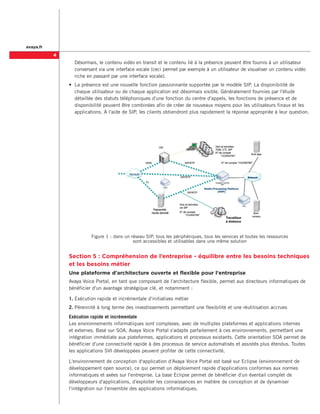 avaya.fr
           
               	 Désormais, le contenu vidéo en transit et le contenu lié à la présence peuvent être fournis à un utilisateur
                 conversant via une interface vocale (ceci permet par exemple à un utilisateur de visualiser un contenu vidéo
                 riche en passant par une interface vocale).
               •	 La présence est une nouvelle fonction passionnante supportée par le modèle SIP. La disponibilité de
                  chaque utilisateur ou de chaque application est désormais visible. Généralement fournies par l'étude
                  détaillée des statuts téléphoniques d'une fonction du centre d'appels, les fonctions de présence et de
                  disponibilité peuvent être combinées afin de créer de nouveaux moyens pour les utilisateurs finaux et les
                  applications. A l'aide de SIP, les clients obtiendront plus rapidement la réponse appropriée à leur question.




                         Figure 1 : dans un réseau SIP, tous les périphériques, tous les services et toutes les ressources .
                                             sont accessibles et utilisables dans une même solution


               Section 5 : Compréhension de l’entreprise - équilibre entre les besoins techniques
               et les besoins métier
               Une plateforme d'architecture ouverte et flexible pour l'entreprise
               Avaya Voice Portal, en tant que composant de l'architecture flexible, permet aux directeurs informatiques de
               bénéficier d'un avantage stratégique clé, et notamment :

               1.	Exécution rapide et incrémentale d'initiatives métier
               2.	Pérennité à long terme des investissements permettant une flexibilité et une réutilisation accrues
               Exécution rapide et incrémentale
               Les environnements informatiques sont complexes, avec de multiples plateformes et applications internes
               et externes. Basé sur SOA, Avaya Voice Portal s'adapte parfaitement à ces environnements, permettant une
               intégration immédiate aux plateformes, applications et processus existants. Cette orientation SOA permet de
               bénéficier d'une connectivité rapide à des processus de service automatisés et assistés plus étendus. Toutes
               les applications SVI développées peuvent profiter de cette connectivité.

               L'environnement de conception d'application d'Avaya Voice Portal est basé sur Eclipse (environnement de
               développement open source), ce qui permet un déploiement rapide d'applications conformes aux normes
               informatiques et axées sur l'entreprise. La base Eclipse permet de bénéficier d'un éventail complet de
               développeurs d'applications, d'exploiter les connaissances en matière de conception et de dynamiser
               l'intégration sur l'ensemble des applications informatiques.
 