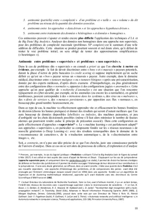 10
3. antinomie (partielle) entre « complexité » d’un problème et « taille » ou « volume » du dit
problème au niveau de la quantité des données associées.
4. antinomie entre les approches « data driven » et les approches« hypothesesdriven ».
5. antinomie entre traitements desdonnées « hétérogènes » et données « homogènes ».
Ces antinomies peuvent s’ajouter et rendre encore plus difficile l’application des techniques d’I.A. et
de Big Data/ Big Analytics. Analyser des données non homogènes dans une approche non supervisée,
pour des problèmes de complexité maximale (problèmes NP complets) est le summum d’une telle
addition de difficultés. Cette situation se produit pourtant souvent et nul doute alors, qu’à défaut de
traiter le vrai problème initial, on sera obligé de tenter des approximations simplificatrices
(« heuristiques »).
Antinomie entre problèmes « supervisés » et problèmes « non supervisés ».
Dans le cas de problèmes dits « supervisés » on connaît a priori ce que l’on cherche à mettre en
évidence, par exemple : le fait de devoir discriminer entre « bons » et « mauvais » payeurs potentiels,
durant la phase d’octroi de prêts bancaires (« credit scoring ») suppose implicitement qu’on sache
définir ce qu’est un « bon » payeur versus un « mauvais » payeur. Autre exemple, dans le domaine
médical, discriminer entre « tumeurs malignes » ou « tumeurs bénignes » après une pré-caractérisation,
donnée par des experts médicaux, d’après divers examens d’histopathologie, ou plus généralement
entre des configurations dites « normales », opposées à des configurations jugées « anormales ». Cette
approche qu’on peut qualifier de « recherche d’anomalies » est une situation que l’on rencontre
typiquement en cyber-sécurité, par exemple, où les anomalies (ou encore les a-normalités), en général
nombreuses, peuvent correspondre à des « intrusions dans les systèmes », des virus ou « malwares »,
des « dénis de services », des « menaces persistantes », par opposition aux flux « normaux », en
beaucoup plus grand nombre heureusement, etc.
Dans ce type de cas, la machine va effectivement apprendre vite et efficacement les bonnes frontières
de décision (disons les bonnes pratiques) et donner des résultats qui seront d’autant meilleurs que l’on
aura beaucoup de données disponibles labellisées ou indexées, des machines puissantes, et peu
d’ambiguïté sur les choix décisionnels possibles (même s’il faut alors minimiser le nombre de fausses
alarmes qui pourraient rendre caduc le principe de précaution associé). Dans cette configuration on
parle effectivement d’approches « supervisées21
». Le « machine learning » est parfaitement adapté22
aux approches « supervisées », en particulier sa composante fondée sur les « réseaux neuronaux » de
nouvelle génération (« Deep Learning ») : avec des résultats remarquables dans le domaine de la
« reconnaissance de caractères », de la « traduction automatique », de la « discrimination entre
images », etc.
Soit, a contrario, on n’a pas une idée précise de ce que l’on cherche, juste une connaissance partielle
de l’univers d’analyse. Dans ce cas on se sert alors du processus de collecte, d’exploration et d’analyse
21 Prenons, par exemple, le cas du logiciel juridique « Predictice » utilisant l’I.A et le Big Analytics (voir le Figaro du samedi
6 Mai 2017). Il est utilisé en test auprès des cours d’appel de Rennes et Douai. S’appuyant sur les cas de jurisprudence
(approche supervisée pure, et uniquement dans les contentieux civils à ce stade), il permet de choisir les bonnes stratégies
de défense en fonction des juridictions et il permet de révéler aux juges l’étalonnage de leur décisionet leur contributions à
la jurisprudence . Il sera sans doute généralisé, car efficace, dans un avenir proche. L’idée sous-jacente dans Predictice n’est
pas nouvelle cependant, une approche d’étalonnage des juridictions, et de comparaisons des peines avait déjà été
envisagée par l‘éminent criminologue Jacques Leauté (mort en 1994) dans une approche fondée sur un algorithme de
régression et de clustering mathématique relationnel, approche qu’il avait élaborée avec des chercheurs du Centre
Scientifique d’IBMFrance en 1982.
22 L’actuel Directeur du Laboratoire de Recherche Facebook, Yann Le Cun, avait d’ailleurs montré, il ya un certain temps,
l’intérêt des réseaux de neurones avec « apprentissage supervisé » dans la reconnaissance de caractères : Y. Le Cun, B.
Boser, J. S. Denker, D. Henderson, R. E. Howard, W. Hubbard and L. D. Jackel: “Handwritten digit recognition with a back-
propagation network”, in Touretzky, David (Eds), Advances in Neural Information Processing Systems (NIPS 1989), 2,
Morgan Kaufman, Denver, Colorado,1990), poussé dans cette voie par son Directeur de Thèse à Paris VI, Patrick
Gallinari (voir F. Fogelman-Soulié, P. Gallinari, Y. LeCun and S. Thiria): « Automata networks and artificial intelligence », in
Automata networks in computer science, Theoryand applications, 133-186, PrincetonUniversityPress, 1987).
 