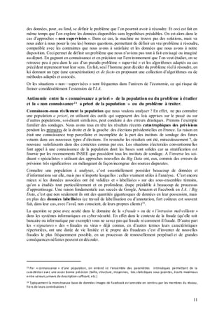 11
des données, pour, au fond, se définir le problème que l’on pourrait avoir à résoudre. Et ceci est fait en
même temps que l’on explore les données disponibles sans hypothèses préalables. On est alors dans le
cas d’approches « non supervisées ». Dans ce cas, la machine ne trouve pas des solutions, mais va
nous aider à nous poser la (ou les) bonnes questions, permettant de définir un vrai problème à résoudre,
compatible avec les contraintes que nous avons à satisfaire et les données que nous avons à notre
disposition. Ceci permet de définir un problème que nous n’avions pas tout à fait envisagé ou imaginé
au départ. En gagnant en connaissance et en précision sur l’environnement que l’on veut étudier, on se
retrouve peu à peu dans le cas d’un pseudo problème « supervisé » et les algorithmes adaptés au cas
précédent reprennent tout leur sens. En fait, seul l’homme peut décider du problème réel à résoudre, en
lui donnant un type (une caractérisation) et de facto en proposant une collection d’algorithmes ou de
méthodes adaptés et associés.
Or les situations « non—supervisées » sont fréquentes dans l’univers de l’économie, ce qui risque de
freiner considérablement l’extension de l’I.A.
Antinomie entre la « connaissance a priori » de la population ou du problème à étudier
et la « non connaissance23 a priori de la population » ou du problème à traiter.
Connaissons-nous réellement la population que nous voulons analyser ? En effet, ne pas connaître
une population a priori, en utilisant des outils qui supposent des lois apprises sur le passé ou sur
d’autres populations, soi-disant similaires, peut conduire à des erreurs drastiques. Prenons l’exemple
familier des sondages. Nous avons tous en tête les résultats récents catastrophiques des prévisions
pendant les primaires de la droite et de la gauche des élections présidentielles en France. La raison en
était une connaissance trop parcellaire et incomplète de la part des instituts de sondage des futurs
votants dans ces nouveaux types d’élections. En revanche les résultats ont été, miraculeusement ?, de
nouveau satisfaisants dans des contextes connus par eux. Les situations électorales conventionnelles
font appel à une connaissance de la population dont les bases sont solides car sa stratification est
fournie par les recensements INSEE que possèdent tous les instituts de sondage. A l’inverse les soi-
disant « spécialistes » utilisant des approches nouvelles du Big Data ont, eux, commis des erreurs de
prévision très significatives en mélangeant de façon incongrue des sources disparates.
Connaître une population à analyser, c’est essentiellement posséder beaucoup de données et
d’informations sur elle, mais pas n’importe lesquelles : celles vraiment utiles à l’analyse. C’est encore
mieux si les données associées ont été validées et « labellisées » sur des sous-ensembles témoins,
qu’on a étudiés tout particulièrement et en profondeur, étape préalable à beaucoup de processus
d’apprentissage. Une raison fondamentale aux succès de Google, Amazon et Facebook en I.A. / Big
Data, c’est que non seulement ils ont des quantités gigantesques de données en leur possession, mais
en plus des données labellisées (ce travail de labellisation ou d’annotation, fort coûteux est souvent
fait, dans leur cas,avec l’aval, non conscient, de leurs propres clients)24
.
La question se pose avec acuité dans le domaine de la « fraude » ou de « l’intrusion malveillante »
dans les systèmes informatiques en cyber-sécurité. En effet dans le contexte de la fraude (qu’elle soit
bancaire ou informatique par exemple) vous ne savez pas qui fraude ni comment il fraude. D’autre part
les « signatures » des « fraudes ou virus » déjà connus, en d’autres termes leurs caractéristiques
répertoriées, ont une durée de vie limitée et le propre des fraudeurs c’est d’inventer de nouvelles
fraudes le plus fréquemment possible, en un processus de renouvellement perpétuel et de grandes
conséquences néfastes peuvent en découler.
23 Par « connaissance » d’une population, on entend ici l’ensemble des paramètres intrinsèques permettant de la
caractériseravec une assez bonne précision (taille, structure, moyennes, lois statistiques sous-jacentes, écarts maximaux
entre valeurs,univers de descriptionsuffisant, etc.)
24 Typiquement la monstrueuse base de données images de Facebook est annotée en continu par les membres du réseau,
fiers de leurs contributions !
 