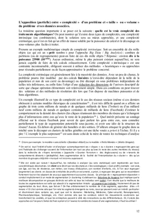 12
L’opposition (partielle) entre « complexité » d’un problème et « taille » ou « volume »
du problème et ses données associées.
La troisième question importante à se poser est la suivante : quelle est la vraie complexité des
traitements algorithmiques? On peut montrer qu’il existe deux types de complexités, une complexité
intrinsèque (ou combinatoire), dont la solution sera au mieux approchée, et une complexité
extrinsèque, qui n’est en fait qu’un effet de masse soluble par la puissance de calcul et le découpage en
sous-volumes plus faciles à traiter.
Prenons un exemple mathématique simple de complexité intrinsèque. Soit un ensemble de dix mille
objets (ce qui est un « petit nombre » pour l’approche Big Data / Big Analytics) : combien de
partitions (ou de regroupements) peut-on faire de ces dix mille objets ? Réponse : environ dix à la
puissance 23900 (1023900
). Aucun ordinateur, même le plus puissant existant aujourd’hui, ne sera
jamais capable de faire de tels calculs exhaustivement. Cette complexité « intrinsèque » est une
contrainte incontournable, obligeant souvent à utiliser des méthodes « heuristiques » ou approchées
pour résoudre partiellement ou de façon approximative le problème concerné.
La complexité extrinsèque est généralement liée à la massivité des données. Avec un peu de chance, le
problème pourra être modélisé par des calculs linéaires (c’est-à-dire dépendant de la taille de la
population et non de son carré ou davantage) ou être découpé en sous problèmes indépendants de
tailles très inférieures, ou enfin faire l’objet d’une réduction des dimensions de l’univers descriptif de
sorte que chaque opération élémentaire soit relativement simple. Dans ces conditions on peut trouver
des solutions et des méthodes de résolution dès lors que l’on dispose de machines puissantes et de
bons algorithmes.
Un exemple illustratif de ce type de complexité est le cas des réseaux sociaux (même si ces derniers
obéissent à certains modèles théoriques de caractérisation25
, il est très difficile quand on a affaire un
graphe de trois cents millions de nœuds et de quelques milliards de liens (Twitter) ou d’un milliard
neuf cents millions de nœuds et quelques centaines de milliards de liens (Facebook) d’estimer le
comportement ou la densité des clusters (les cliques réunissant des membres du réseau qui s’échangent
plus d’informations entre eux qu’avec le reste de la population26
). Quel intérêt présente un sondage
effectué sur le réseau Facebook pour savoir de quoi parlent les gens entre eux, sans connaître
partiellement le type de segmentation potentielle sous-jacente, ni avoir une idée de la structure du
réseau? Aucun. En dehors de générer des banalités et des sottises. D’ailleurs attaquer le graphe dans sa
totalité sans le découper en clusters de tailles gérables est une tâche vouée a priori à l’échec. Et il y a
pire ! L’exemple le plus surprenant27
est sans doute celui de la mère de toutes les techniques d’analyse
25 Citons par exemple :le modèle « sans échelle » (Barabasi–Albert) ou le modèle « Petits Mondes » (Watts-Strogatz).
26 On voit ici tout l’intérêt d’isoler et d’analyser automatiquement ces « cliques » ou « clusters » regroupant des gens qui
ont l’habitude de s’échanger souvent de l’information (en tout cas plus qu’avec le reste des autres membres du réseau)
dans la recherche de « foyers terroristes » (approche « Counter Terrorism » des Anglo-saxons) ou de « tenants de
comportements déviants » (pédophilie). Avec augmentation de la facilité de l’interprétation du « cluster » dès qu’un
membre dugroupe a déjà été « marqué » et reconnu auparavant.
27 Elle est viciée par nature ! Aujourd’hui, les individus à analyser (au sens statistique) sont représentés par leurs
caractéristiques descriptives. Un client sera décrit par ses descripteurs « bio-sociologiques » (son profil),exemple :son sexe,
son âge, son lieu de résidence, son métier, son niveau d’éducation, son nombre d’enfants, etc. Si l’on veut regrouper
(segmenter) ces clients en classes de similarités de profils on est amené, a priori, à regrouper des gens qui se ressemblent
fortement tout en les séparant de ceuxqui appartiennent auxautres classes. Ce principe de « regroupement-séparation »
conduit implicitement à un mode de segmentation (« clustering ») obéissant au théorème de Huygens (qui implique que la
meilleure décomposition en groupes distincts est celle où tous les individus sont isolés). Il en résulte que la meilleure de
toutes les segmentations est celle qui aboutit à la segmentation triviale : un segment parindividu ! Autrement dit pas de
segmentation du tout. Alors, que fait-on ? On fixe arbitrairement le nombre de K de segments, approches dites « K-
means »! Et c’est comme cela que l’on rate les segments émergents ou rares, ceux qui peuvent avoir un intérêt particulier
et discriminant dans certains cas, quel que soit le domaine : Marketing, Médecine, Cyber-sécurité, Renseignement,
Pharmacodynamique, Sociologie, etc. C’est comme cela que les sondeurs ratent les mouvements souterrains qui
transforment les sociétés, et que les entreprises passent à côté des innovations ou des différentiateurs. Or, il existe des
approches oùl’onpeut s’éviter de fixer a priori et à l’avance le nombre de classes d’une segmentation, il faut lesutiliser !
 