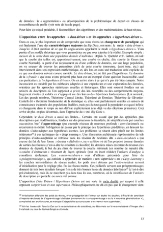 13
de données : la « segmentation » ou décomposition de la problématique de départ en classes de
ressemblance de profils (voir note de bas de page).
Pour faire ce travail préalable, il faut mobiliser des algorithmes et des mathématiciens de haut niveau.
L’opposition entre les approches « data driven » et les approches « hypotheses driven ».
Dans ce cas, le plus important est de comprendre que nous vivons un changement de paradigme qui
est finalement l’une des caractéristiques majeures du Big Data, son nom : le mode « data driven ».
Jusqu’ici il était question de ce que les anglo-saxons appelaient le mode « hypotheses driven ». Vous
partiez d’un modèle théorique que vous paramétriez ou que vous ajustiez à la réalité. Exemple simple :
mesure de la taille dans une population donnée d’individus. Depuis A. Quetelet et F. Galton, on sait
que la courbe des tailles est, approximativement, une courbe en cloche, dite courbe de Gauss (ou
courbe Normale). A partir d’un recensement ou d’une collecte de données, sur une large population,
on va essayer de trouver les paramètres clefs de cette courbe (moyenne, écart type, etc.) qui
interviennent dans son expression mathématique, et, dès lors on aura une traduction semi explicite de
ce que nos données suivent comme modèle. Le data driven, lui, ne fait pas d’hypothèses. Le domaine
de la « fraude » que nous avons présenté plus haut est un exemple d’une question inaccessible, sauf
cas particuliers, à l’« hypotheses driven ». On en arrive alors à ce qui n’a pas été bien compris. Notre
inconscient est modelé par les méthodes adaptées à une exploitation et une exploration des données,
orientées par les approches statistiques usuelles et historiques. Elles sont souvent fondées sur un
univers de description où l’on supposait a priori des lois naturelles ou des comportements moyens,
largement étudiés et validés en s’appuyant sur des lois ou des théorèmes fondamentaux (Loi normale,
Loi des grands nombres, Théorème Central Limite, Théorème de Donsker, Théorème de Glivenko-
Cantelli dit « théorème fondamental de la statistique »), elles sont parfaitement valables en univers de
connaissance étalonnée des populations étudiées, mais pas du tout quand la population est quasi infinie
et changeante dans le temps ou non définie explicitement (cas déjà vu des élections primaires). Ceci
arrive de plus en plus désormais, dans l’approche du « vrai Big Data ».
Cependant, le data driven a aussi ses limites... Certains ont assuré que par des approches plus
descriptives que modélisatrices, fondées sur des processus de transferts, de simplifications par couches
successives bref d’apprentissage (par exemple réseaux de neurones profonds : convolutionnels ou
récurrents) on évitait l’obligation de passer par le principe des hypothèses prédéfinies, en laissant les
données s’auto-adapter aux hypothèses latentes. Les problèmes se situent alors plutôt sur les limites
inhérentes28
à ces techniques de « deep learning ». Une illustration archétypale représentative de tels
principes d’auto-adaptation se retrouve dans les réseaux de neurones dits « auto-encodeurs » (ou
encore du fait de leur forme : réseaux « diabolos », ou « sabliers ») où l’on propose comme données
de sorties du réseaux (c’est-à-dire les résultats à classifier) les données mises en entrée du réseaux (les
données de départ), le but du jeu étant de trouver la couche minimale (en nombre de nœuds) dite
« couche d’abstraction » résumant de façon optimale (tout en étant réduite) l’univers d’analyse à
considérer réellement. Les « auto-encodeurs » sont d’ailleurs préconisés pour faire du
« préapprentissage », qui consiste à apprendre de manière « non supervisée » en « Deep Learning »
les couches intermédiaires du réseau maître, les poids ainsi obtenus par l’auto-encodeur servant
d’initialisation pour le réglage plus fin du réseau maître. Ces palliatifs servant aux préapprentissages
donnent de très bons résultats lorsque l’on a de très bonnes bases de données labellisées29
(c’est-à-dire
pré-étalonnées), mais ils ne marchent pas dans tous les cas, nombreux, où la stratification de l’univers
de description est partielle ou assez mal connue.
L’opposition Data Driven / Hypotheses Driven est une sorte de méta dualité par rapport à celle
opposant surpervision et non supervision. Philosophiquement, ne dit-on pas que le changement vient
28 Initialisation aléatoire des poids du réseau, rétro propagation de l’erreur sur toutes les couches, difficulté de constituer
d’importantes bases de d’apprentissage labélisées (entrainant le « sur-apprentissage » ou la « mauvaise généralisation » ),
complexité des architectures, et manque d’adaptabilité aux structures « vraiment » non supervisées.
29 Voirles travaux de Yann Le Cun sur la reconnaissance de caractères, ou désormais sur la reconnaissance d’images chez
Facebook ou ceux de Yoshua Bengio au Canada.
 