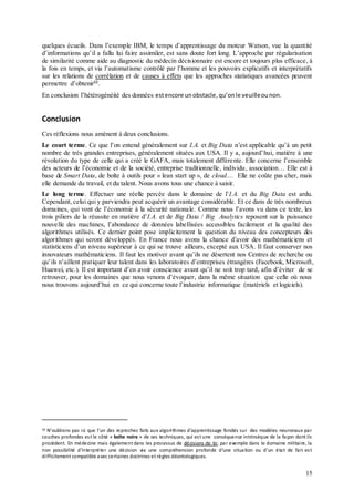 15
quelques écueils. Dans l’exemple IBM, le temps d’apprentissage du moteur Watson, vue la quantité
d’informations qu’il a fallu lui faire assimiler, est sans doute fort long. L’approche par régularisation
de similarité comme aide au diagnostic du médecin décisionnaire est encore et toujours plus efficace, à
la fois en temps, et via l’automatisme contrôlé par l’homme et les pouvoirs explicatifs et interprétatifs
sur les relations de corrélation et de causes à effets que les approches statistiques avancées peuvent
permettre d’obtenir32
.
En conclusion l’hétérogénéité des données estencore unobstacle, qu’onle veuilleounon.
Conclusion
Ces réflexions nous amènent à deux conclusions.
Le court terme. Ce que l’on entend généralement sur I.A. et Big Data n’est applicable qu’à un petit
nombre de très grandes entreprises, généralement situées aux USA. Il y a, aujourd’hui, matière à une
révolution du type de celle qui a créé le GAFA, mais totalement différente. Elle concerne l’ensemble
des acteurs de l’économie et de la société, entreprise traditionnelle, individu, association… Elle est à
base de Smart Data, de boîte à outils pour « lean start up », de cloud… Elle ne coûte pas cher, mais
elle demande du travail, et du talent. Nous avons tous une chance à saisir.
Le long terme. Effectuer une réelle percée dans le domaine de l’I.A. et du Big Data est ardu.
Cependant, celui qui y parviendra peut acquérir un avantage considérable. Et ce dans de très nombreux
domaines, qui vont de l’économie à la sécurité nationale. Comme nous l’avons vu dans ce texte, les
trois piliers de la réussite en matière d’I.A. et de Big Data / Big Analytics reposent sur la puissance
nouvelle des machines, l’abondance de données labellisées accessibles facilement et la qualité des
algorithmes utilisés. Ce dernier point pose implicitement la question du niveau des concepteurs des
algorithmes qui seront développés. En France nous avons la chance d’avoir des mathématiciens et
statisticiens d’un niveau supérieur à ce qui se trouve ailleurs, excepté aux USA. Il faut conserver nos
innovateurs mathématiciens. Il faut les motiver avant qu’ils ne désertent nos Centres de recherche ou
qu’ils n’aillent pratiquer leur talent dans les laboratoires d’entreprises étrangères (Facebook, Microsoft,
Huawei, etc.). Il est important d’en avoir conscience avant qu’il ne soit trop tard, afin d’éviter de se
retrouver, pour les domaines que nous venons d’évoquer, dans la même situation que celle où nous
nous trouvons aujourd’hui en ce qui concerne toute l’industrie informatique (matériels et logiciels).
32 N’oublions pas ici que l’un des reproches faits aux algorithmes d’apprentissage fondés sur des modèles neuronaux par
couches profondes est le côté « boîte noire » de ces techniques, qui est une conséquence intrinsèque de la façon dont ils
procèdent. En médecine mais également dans les processus de décisions de tir, par exemple dans le domaine militaire, la
non possibilité d’interpréter une décision via une compréhension profonde d’une situation ou d’un état de fait est
difficilement compatible avec certaines doctrines et règles déontologiques.
 