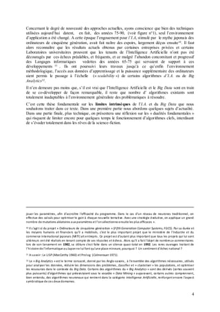 4
Concernant le degré de nouveauté des approches actuelles, ayons conscience que bien des techniques
utilisées aujourd’hui datent, en fait, des années 75-90, (voir figure n°1), seul l’environnement
d’application a été changé. A cette époque l’engouement pour l’I.A, stimulé par le mythe japonais des
ordinateurs de cinquième génération, avait fait naître des espoirs, largement déçus ensuite10
. Il faut
alors reconnaître que les résultats actuels obtenus par certaines entreprises privées et certains
Laboratoires universitaires prouvent que les tenants de l’Intelligence Artificielle n’ont pas été
découragés par ces échecs préalables, et fréquents, et ce malgré l’abandon concomitant et progressif
des Langages informatiques vedettes des années 65-75 qui servaient de support à ces
développements 11
. Ils ont poursuivi leurs travaux jusqu’à ce qu’enfin l’environnement
méthodologique, l’accès aux données d’apprentissage et la puissance supplémentaire des ordinateurs
aient permis le passage à l’échelle (« scalability ») de certains algorithmes d’I.A. ou de Big
Analytics12
.
Il n’en demeure pas moins que, s’il est vrai que l’Intelligence Artificielle et le Big Data sont en train
de se co-développer de façon remarquable, il reste que nombre d’ algorithmes existants sont
totalement inadaptables à l’environnement généraliste des problématiques à résoudre.
C’est cette thèse fondamentale sur les limites intrinsèques de l’I.A. et du Big Data que nous
souhaitons traiter dans ce texte. Dans une première partie nous abordons quelques sujets d’actualité.
Dans une partie finale, plus technique, on présentera une réflexion sur les « dualités fondamentales »
qui risquent de limiter encore pour quelques temps le fonctionnement d’algorithmes clefs, interdisant
de s’évader totalement dans les rêves de la science-fiction.
jouer les paramètres, afin d’accroître l’efficacité du programme. Dans le cas d’un réseau de neurones traditionnel, on
effectue des calculs pour optimiser le gain à chaque nouvelle tentative. Avec une stratégie évolutive, on applique un grand
nombre de mutations aléatoires aux paramètres et l’onsélectionne ensuite les plus efficaces ».
10 Il s’agit ici du projet « Ordinateurs de cinquième génération » (Fifth Generation Computer Systems, FGCS). Par sa durée et
les moyens humains et financiers qu’il a mobilisés, c’est le plus important projet que le ministère de l’industrie et du
commerce international japonais (MITI) ait entrepris. Ce projet est d’autant plus important que tous les projets qui lui sont
ultérieurs ont été réalisés en tenant compte de ses réussites et échecs. Alors qu’il a fait l’objet de nombreux commentaires
lors de son lancement en 1982, sa clôture s’est faite dans un silence quasi-total en 1992. Les rares ouvrages traitant de
l’histoire de l’informatique auJaponne lui font qu’une place mineure, pourquoi ? Un sentiment d’échec national ?
11 A savoir :Le LISP(MacCarthy 1960) et Prolog (Colmerauer 1971).
12 Le « Big Analytics » est le terme consacré, donné par les Anglo-saxons, à l’ensemble des algorithmes nécessaires , utilisés
pour analyserles données, réduire les dimensions des problèmes, classifier et « clusteriser » les populations, et optimiser
les ressources dans le contexte du Big Data. Certains des algorithmes du « Big Analytics » sont des dérivés (certes souvent
plus puissants) d’algorithmes qui préexistaient sous le vocable « Data Mining » auparavant, certains autres comprennent,
bien entendu, des algorithmes neuronaux qui rentrent dans la catégorie Intelligence Artificielle, renforçant encore l’aspect
symbiotique de ces deux domaines.
 