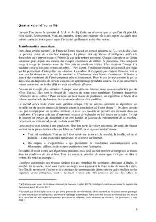 6
Quatre sujets d’actualité
Lorsque l’on creuse la question de l’I.A. et du Big Data, on découvre que ce que l’on dit possible,
voire facile, l’est rarement. Mais, au contraire, ils peuvent redonner vie à des espoirs auxquels nous
avions renoncés. Voici quatre sujets d’actualité qui illustrent cette observation :
Transformation numérique
Dans deux articles récents13
, le Financial Times révélait un aspect méconnu de l’I.A. et du Big Data.
Le premier traitait de « machine learning ». La plupart des algorithmes d’Intelligence artificielle
demandent un « apprentissage ». Prenons le cas de la voiture autonome. Chaque concepteur de voiture
autonome paie, depuis des années, des équipes constituées de milliers de personnes. Elles analysent
image à image les données issues de films pris en conditions réelles. Elles décrivent l’image à la
machine : un cycliste, une voiture, un arbre… Petit à petit, l’ordinateur extrait de ce travail des règles
qui lui permettront d’interpréter une situation. Cependant, il n’apprend pas comme l’homme. On ne
peut pas lui donner un « permis de conduire ». L’ordinateur aura besoin d’assistance. Il faudra le
nourrir des évolutions de l’environnement urbain, notamment. Dans le cas de jeux comme le go, ou
dans celui du diagnostic de certains cancers, cet apprentissage prend des années. En ce qui concerne la
voiture autonome, on évalue déjà son coût en milliards d’euros.
Prenons un exemple plus ordinaire. Lorsque nous utilisons Internet, nous sommes sollicités par des
offres d’achat. Elles sont le résultat de l’analyse de notre trace numérique. Comment jugez-vous
l’efficacité de ces offres ? Pour atteindre un haut niveau de pertinence, un algorithme a besoin d’un
volume considérable de données. Et, ces données doivent être qualifiées.
Le second article traite d’une autre question critique. On ne sait pas comment un algorithme qui
travaille sur de grosses masses de données atteint la conclusion qu’il nous donne14
. Or, dans certains
cas, par exemple pour un décideur militaire, il n’est pas possible de prendre des décisions dans ces
conditions. C’est pour cela que d’importants travaux de recherche ont été lancés sur ce sujet. Il s’agit
de trouver un moyen de démontrer à un être humain la justesse du raisonnement de la machine.
Cependant, on n’en attend pas de résultats avant 2021.
Cette analyse nous amène à une conclusion. Que l’on parle de voiture autonome, de santé, de réseaux
sociaux ou de plates-formes telles que Uber ou AirBnB, deux a priori sont à l’œuvre :
 Tout est numérique. Tout ce qu’il faut savoir sur la société, le marché, la famille, tel ou tel
individu… a une expression numérique, et se trouve sur Internet.
 On dispose « d’algorithmes » qui permettent de transformer automatiquement cette
information, diffuse, en des actions pertinentes pour l’entreprise.
En réalité, il existe certes des algorithmes puissants, mais seul un petit nombre d’entreprises se trouve
dans les conditions de les utiliser. Pour les autres, le potentiel du numérique n’est pas où elles le
croient. En voici un exemple :
L’analyse automatisée des réseaux sociaux n’a pas remplacé les techniques classiques d’études de
marché. En revanche, ils se sont révélés un moyen sans équivalent de faire naître de nouvelles idées.
En effet, ils permettent d’attirer et de constituer des communautés d’innovateurs qui, stimulées par les
capacités d’une entreprise, vont « co-créer » avec elle. On retrouve ici une des idées du
13 Self-driving cars prove to be labour-intensive for humans, 9 juillet 2017 et Intelligent machines are asked to explain how
their minds work, 10 juillet 2017.
14 D’autant que la dite boîte noire n’a pas fait la preuve de son infaillibilité. On se souvient de l’accident mortel provoqué
par une voiture que son conducteur avait mise en pilotage automatique. Mais aussi des fausses corrélations qui ont résulté
de la tentative de relier systématiquement génétique et maladies. (Voir Medecine by numbers, The Economist, 7 mars
2015.)
 