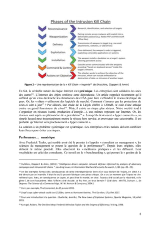 8
Figure 2 – Une représentation de la « Kill Chain » inspirée15 de (Hutchins, Cloppert & Amin)
En fait, la véritable nature du risque Internet est systémique. Les entreprises sont solidaires les unes
des autres16. L’Internet des objets renforce cette dépendance. Un article rappelait récemment qu’il
suffirait qu’un virus déclenche les climatiseurs des USA pour faire s’effondrer le réseau électrique du
pays. Or, les « objets » utiliseront des logiciels du marché. Comment s’assurer que les protections de
ceux-ci sont à jour17
? Par ailleurs, une étude de la Lloyds chiffre à 120md$, le coût d’une attaque
contre un grand fournisseur du cloud18
. Mais, il existe un risque plus sérieux. Notre société tend à
s’organiser en réseaux (santé, production d’énergie…), eux mêmes reposant sur Internet. Or, les
réseaux sont sujets au phénomène de « percolation19
». Lorsqu’ils deviennent « hyper connectés », un
simple hasard peut instantanément mettre le réseau hors service, et provoquer une catastrophe. Il est
probable qu’Internet sera prochainement « hyper connecté ».
La solution à un problème systémique est systémique. Les entreprises et les nations doivent combiner
leurs forces pour éviter ces risques.
Performance… numérique
Avec Frederick Taylor, qui semble avoir été le premier à s’appeler « consultant en management », les
sciences du management se posent la question de la performance20
. Depuis leurs origines, elles
utilisent le même procédé. Elles observent les « meilleures pratiques » et les diffusent. Leur
vocabulaire est celui des consultants. Ce travail est le « benchmarking », qui permet la « gestion de la
15 Hutchins, Cloppert & Amin, (2011) : ”Intelligence-driven computer network defense informed by analysis of adversary
campaigns and intrusion kill chains “, Leading Issues inInformationWarfare & Security Research, 1, 80. (pp. 20– 22).
16 Un des exemples fameux des conséquences de cette interdépendance vient d’un sous-traitant de Toyota, en 1983. Il a
été détruit par un incendie. Il était le seul à pouvoir fabriquer une pièce critique. On a cru un moment que Toyota ne s’en
relèverait pas. Avec, en conséquence un Japon, et peut-être le monde, en crise. Toyota a été sauvé parla réactivité, et le
génie !, de son écosystème. Mais l’affaire a été chaude. Le feu hier, un virus demain ? (Cité dans : WATTS, Duncan J., Six
Degrees:The Science of a Connected Age, W. W. Norton & Company, 2004.)
17 Voir, par exemple, The Economist, du25 janvier 2015.
18 Lloyd's says cyber-attack could cost $120bn, same as Hurricane Katrina, The Gardian, 17 juillet 2017.
19 Pour une introduction à la question : Ouellette, Jennifer, The New Laws of Explosive Systems, Quanta Magazine, 14 juillet
2015.
20 Kanigel, Robert, The One Best Way:FrederickWinslow Taylor and the Enigma of Efficiency, Viking, 1998.
 