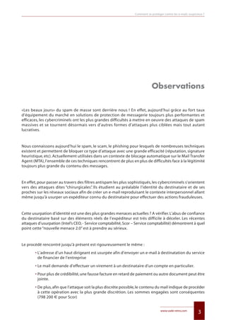 3www.vade-retro.com
Observations
«Les beaux jours» du spam de masse sont derrière nous ! En effet, aujourd’hui grâce au fort taux
d’équipement du marché en solutions de protection de messagerie toujours plus performantes et
efficaces, les cybercriminels ont les plus grandes difficultés à mettre en oeuvre des attaques de spam
massives et se tournent désormais vers d’autres formes d’attaques plus ciblées mais tout autant
lucratives.
Nous connaissons aujourd’hui le spam, le scam, le phishing pour lesquels de nombreuses techniques
existent et permettent de bloquer ce type d’attaque avec une grande efficacité (réputation, signature
heuristique, etc). Actuellement utilisées dans un contexte de blocage automatique sur le Mail Transfer
Agent (MTA),l’ensemble de ces techniques rencontrent de plus en plus de difficultés face à la légitimité
toujours plus grande du contenu des messages.
En effet, pour passer au travers des filtres antispam les plus sophistiqués, les cybercriminels s’orientent
vers des attaques dites “chirurgicales”. Ils étudient au préalable l’identité du destinataire et de ses
proches sur les réseaux sociaux afin de créer un e-mail reproduisant le contexte interpersonnel allant
même jusqu’à usurper un expéditeur connu du destinataire pour effectuer des actions frauduleuses.
Cette usurpation d’identité est une des plus grandes menaces actuelles ? A vérifier.L’abus de confiance
du destinataire basé sur des éléments réels de l’expéditeur est très difficile à déceler. Les récentes
attaques d’usurpation (Intel’s CEO,- Service comptabilité,Scor – Service comptabilité) démontrent à quel
point cette “nouvelle menace 2.0” est à prendre au sérieux.
Le procédé rencontré jusqu’à présent est rigoureusement le même :
• L’adresse d’un haut dirigeant est usurpée afin d’envoyer un e-mail à destinatation du service
de financier de l’entreprise
• Le mail demande d’effectuer un virement à un destinataire d’un compte en particulier.
• Pour plus de crédibilité,une fausse facture en retard de paiement ou autre document peut être
jointe.
• De plus,afin que l’attaque soit la plus discrète possible,le contenu du mail indique de procéder
à cette opération avec la plus grande discrétion. Les sommes engagées sont conséquentes
(798 200 € pour Scor)
Comment se protéger contre les e-mails suspicieux ?
Livre blanc 15/06/12 14:22 Page 3
 
