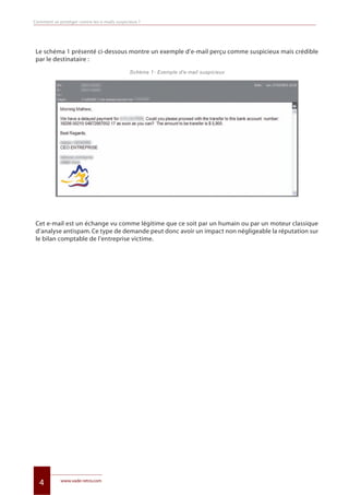 www.vade-retro.com
4
Comment se protéger contre les e-mails suspicieux ?
Le schéma 1 présenté ci-dessous montre un exemple d’e-mail perçu comme suspicieux mais crédible
par le destinataire :
Schéma 1- Exemple d’e-mail suspicieux
Cet e-mail est un échange vu comme légitime que ce soit par un humain ou par un moteur classique
d’analyse antispam. Ce type de demande peut donc avoir un impact non négligeable la réputation sur
le bilan comptable de l’entreprise victime.
Livre blanc 15/06/12 14:22 Page 4
 