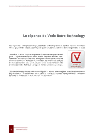 www.vade-retro.com
6
La réponse de Vade Retro Technology
Pour répondre à cette problématique, Vade Retro Technology a mis au point un nouveau module de
filtrage qui peut être associé avec n’importe quelle solution de protection de messagerie déjà en place.
Le module «E-mails Suspicieux» permet de détecter ce type d’e-mail
grâce à l’expérience et la précision du moteur Predictive Heuristic Filter.
Vade Retro a développé une série de règles heuristiques rassemblant
plusieurs techniques d’analyse et permettant de différencier ce type
d’e-mail par rapport à du spam, virus ou toute autre menace. Cette
précision permettra d’attribuer à ce type de menace une action spécifique.
L’action conseillée par Vade Retro Technology est la dépose du message en boite de réception mails
en y intégrant le TAG de son choix (Ex : «DONNEES SENSIBLES : »). Cette alerte permettra à l’utilisateur
de valider le contenu de l’e-mail ainsi que son expéditeur.
Comment se protéger contre les e-mails suspicieux ?
Livre blanc 15/06/12 14:22 Page 6
 