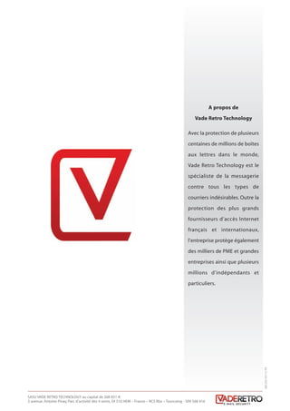 A propos de
Vade Retro Technology
Avec la protection de plusieurs
centaines de millions de boîtes
aux lettres dans le monde,
Vade Retro Technology est le
spécialiste de la messagerie
contre tous les types de
courriers indésirables. Outre la
protection des plus grands
fournisseurs d’accès Internet
français et internationaux,
l’entreprise protège également
des milliers de PME et grandes
entreprises ainsi que plusieurs
millions d’indépendants et
particuliers.
SASU VADE RETRO TECHNOLOGY au capital de 268 831 €
3 avenue. Antoine Pinay, Parc d’activité des 4 vents, 59 510 HEM – France – RCS Rbx – Tourcoing - 509 568 416
40C2V3-05/12FR
Livre blanc 15/06/12 14:22 Page 8
 