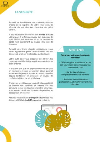 Au-delà de l’autonomie, de la connectivité ou
encore de la rapidité de votre futur outil, la
sécurité de vos données constitue un point
central.
Il est nécessaire de définir vos droits d’accès
utilisateurs à la fois au niveau des tableaux de
bord (définir qui peut voir tel ou tel tableau de
bord) mais également au niveau des jeux de
données.
Au-delà des droits d’accès utilisateurs, vous
devez également gérer l’emplacement de vos
données à analyser (en local ou sur le cloud).
Votre outil doit vous proposer de définir des
règles de confidentialité applicables en interne
et en externe.
N’oublions pas que les populations sont de plus
en nomades et que la solution cloud permet
justement de pouvoir donner accès aux données
depuis l’extérieur en assurant un niveau de
confidentialité et de sécurité élevé.
Choisissez un éditeur qui vous offre la possibilité
de stocker vos données en interne sur vos
serveurs et sur le cloud de manière sécurisée.
Vous rendez ainsi vos données disponibles et
accessibles en externe.
Assurez vous donc du transport sécurisé de vos
données (SSL) et du chiffrement de celles-ci.
LA SECURITE
A RETENIR
Sécurisez votre patrimoine de
données !
• Définir et gérer vos droits d’accès,
des sources de données jusqu’aux
tableaux de bord
• Garder la maîtrise de
l’emplacement de vos données
• S’assurer de l’utilisation du
protocole SSL et du chiffrement des
données
 