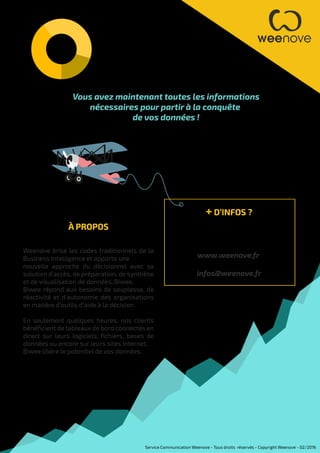 Vous avez maintenant toutes les informations
nécessaires pour partir à la conquête
de vos données !
À PROPOS
Weenove brise les codes traditionnels de la
Business Intelligence et apporte une
nouvelle approche du décisionnel avec sa
solution d’accès, de préparation, de synthèse
et de visualisation de données, Biwee.
Biwee répond aux besoins de souplesse, de
réactivité et d'autonomie des organisations
en matière d'outils d'aide à la décision.
En seulement quelques heures, nos clients
bénéficient de tableaux de bord connectés en
direct sur leurs logiciels, fichiers, bases de
données ou encore sur leurs sites Internet.
Biwee libère le potentiel de vos données.
+ D’INFOS ?
Si vous souhaitez obtenir plus
d’informations
www.weenove.fr
infos@weenove.fr
Service Communication Weenove - Tous droits réservés - Copyright Weenove - 02/2016
 