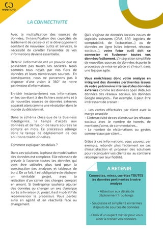 Avec la multiplication des sources de
données, l’intensification des capacités de
traitement de celles-ci et le développement
constant de nouveaux outils et services, la
nécessité de corréler l’ensemble de vos
informations devient essentielle.
Détenir l’information est un pouvoir que ne
possèdent pas toutes les sociétés. Nous
sommes tous noyés par nos flots de
données et leurs nombreuses sources. En
conséquence, nous ne parvenons pas à
disposer d’une vision à 360° de notre
patrimoine d’informations.
Enrichir instantanément nos informations
en les corrélant à des fichiers existants et à
de nouvelles sources de données externes
apparait alors comme une révolution dans le
monde du décisionnel.
Dans le schéma classique de la Business
Intelligence, le temps d’accès aux
données et de fusion de leurs sources se
compte en mois. Ce processus allonge
donc le temps de déploiement de ces
solutions traditionnelles.
Comment expliquer ces délais ?
Dans ces solutions, la phase de modélisation
des données est complexe. Elle nécessite de
prévoir à l’avance toutes les données qui
vont être utilisées plus tard pour la
construction des analyses et tableaux de
bord. De ce fait, il est obligatoire de déployer
un véritable projet, avec la
rédaction d’un cahier des charges complet
en amont. Si l’entreprise souhaite ajouter
des données ou changer un axe d’analyse
après la livraison du projet, il est impératif de
recommencer le processus. Vous perdez
ainsi en agilité et en réactivité face au
changement.
Qu’il s’agisse de données locales issues de
logiciels existants (CRM, ERP, logiciels de
comptabilité, de facturation...) ou de
données en ligne (sites internet, réseaux
sociaux...), votre futur outil doit se
connecter et fusionner toutes vos
données facilement. L’intégration simplifiée
de nouvelles sources de données écourte le
processus de mise en place et s’inscrit dans
une logique agile.
Vous enrichissez donc votre analyse en
intégrant des données pertinentes issues
de votre patrimoine interne et des données
externes comme les données open data, les
données des réseaux sociaux, les données
Google Analytics... Par exemple, il peut être
intéressant de croiser :
• Les ventes effectuées par client avec la
marge associée
• L’interactivité de ces clients sur les réseaux
sociaux avec le nombre de tweets, de
mentions j’aime, de commentaires...
• Le nombre de réclamations ou gestes
commerciaux par client...
Grâce à ces informations, vous pouvez, par
exemple, rebondir plus facilement en cas
d’insatisfaction et proposer des solutions
pour reconquérir vos clients ou au contraire
récompenser leur fidélité.
LA CONNECTIVITE
A RETENIR
Connectez, mixez, corrélez TOUTES
les données pertinentes à votre
analyse
• Attention aux délais de
déploiement trop longs
• Souplesse et simplicité en termes
d’ajouts de sources de données
• Choix d’un expert métier pour vous
aider à croiser vos données
 