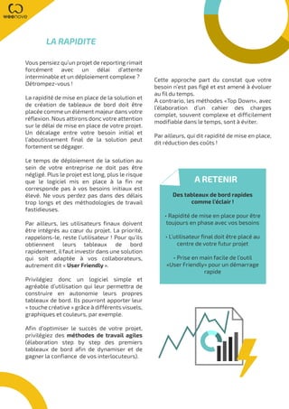 Vous pensiez qu’un projet de reporting rimait
forcément avec un délai d’attente
interminable et un déploiement complexe ?
Détrompez-vous !
La rapidité de mise en place de la solution et
de création de tableaux de bord doit être
placée comme un élément majeur dans votre
réflexion. Nous attirons donc votre attention
sur le délai de mise en place de votre projet.
Un décalage entre votre besoin initial et
l’aboutissement final de la solution peut
fortement se dégager.
Le temps de déploiement de la solution au
sein de votre entreprise ne doit pas être
négligé. Plus le projet est long, plus le risque
que le logiciel mis en place à la fin ne
corresponde pas à vos besoins initiaux est
élevé. Ne vous perdez pas dans des délais
trop longs et des méthodologies de travail
fastidieuses.
Par ailleurs, les utilisateurs finaux doivent
être intégrés au cœur du projet. La priorité,
rappelons-le, reste l’utilisateur ! Pour qu’ils
obtiennent leurs tableaux de bord
rapidement, il faut investir dans une solution
qui soit adaptée à vos collaborateurs,
autrement dit « User Friendly ».
Privilégiez donc un logiciel simple et
agréable d’utilisation qui leur permettra de
construire en autonomie leurs propres
tableaux de bord. Ils pourront apporter leur
« touche créative » grâce à différents visuels,
graphiques et couleurs, par exemple.
Afin d’optimiser le succès de votre projet,
privilégiez des méthodes de travail agiles
(élaboration step by step des premiers
tableaux de bord afin de dynamiser et de
gagner la confiance de vos interlocuteurs).
LA RAPIDITE
A RETENIR
Des tableaux de bord rapides
comme l’éclair !
• Rapidité de mise en place pour être
toujours en phase avec vos besoins
• L’utilisateur final doit être placé au
centre de votre futur projet
• Prise en main facile de l’outil
«User Friendly» pour un démarrage
rapide
Cette approche part du constat que votre
besoin n’est pas figé et est amené à évoluer
au fil du temps.
A contrario, les méthodes «Top Down», avec
l’élaboration d’un cahier des charges
complet, souvent complexe et difficilement
modifiable dans le temps, sont à éviter.
Par ailleurs, qui dit rapidité de mise en place,
dit réduction des coûts !
 