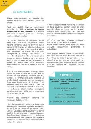 Réagir instantanément et prendre les
bonnes décisions à un instant T, vous en
rêviez ?
C’est une réalité devenue maintenant
possible ! Le défi de délivrer la bonne
information au bon moment à la bonne
personne est relevé grâce aux nouvelles
solutions décisionnelles.
L’accès aux données est un point capital
dans votre processus décisionnel. Deux
options s’offrent à vous : la première est le
traitement ETL avec un stockage dans un
entrepôt de données, qui vous amène à être
plus dépendant de votre DSI pour tout
changement et allonge vos délais. La
seconde est, quant à elle, une option plus
simple et source d’autonomie : un accès
direct à vos données via des connecteurs
dédiés en temps réel (vous travaillez
directement sur vos datas mises à jour en
«live»).
Grâce à ces solutions, vous disposez d’une
vision de votre activité en temps réel et
profitez de vos tableaux de bord sur PC,
tablette ou smartphone sans attendre la
production de rapports souvent mensuels.
Vous avez l’information à l’instant T et
devenez beaucoup plus réactif. Dans un
contexte où les besoins varient et évoluent,
ces solutions décisionnelles s’adaptent
parfaitement aux différentes situations
vécues en entreprise.
Prenons des exemples concrets de
l’avantage du temps réel :
• Pour le département logistique, le tableau
de bord peut améliorer la gestion des stocks
ou le suivi de livraison en temps réel.
Lorsque vos stocks sont écoulés, vous serez
alerté à temps pour vous réapprovisionner.
De même, si un colis rencontre un problème
d’acheminement, des solutions peuvent être
apportées rapidement pour améliorer votre
satisfaction client.
• Pour le département marketing, le tableau
de bord peut vous alerter en cas de relais
négatifs dans la presse ou les réseaux
sociaux. Vous pouvez donc anticiper une
crise et trouver les solutions adéquates pour
y remédier.
Ce n’est pas tout, d’autres avantages
viennent s’ajouter à votre réflexion !
Grâce à ces solutions, vous bénéficiez d’une
analyse constamment pertinente et
actualisée.
Vous gagnez ainsi du temps car vous évitez
les allers-retours entre tous vos fichiers et
bénéficiez de reportings connectés à vos
données sur un seul et même outil. Les
analyses sont donc instantanément mises à
jour en fonction de l’évolution de vos
données.
LE TEMPS REEL
A RETENIR
Intégrer le temps réel à votre futur
projet de tableaux de bord vous
permet de :
• Détenir une analyse toujours
pertinente
• Accéder à l’information
constamment mise à jour
• Etre plus réactif et gagner du temps
 