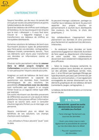 Soyons honnêtes, qui de nous n’a jamais été
ennuyé par toutes ces présentations et points
hebdomadaires de résultats ?
Quand les tableaux de chiffres sont statiques
et fastidieux, ils ne nous évoquent rien d’autre
que le mot « désespoir ». Il vous faut donc
trouver la « baguette magique » qui
transformera vos tableaux de chiffres en
incroyables dashboards.
Certaines solutions de tableaux de bord vous
fournissent plusieurs types de présentation
pour faire parler vos données : cartographies,
tableaux croisés, camemberts, donuts... Tous
ces éléments sont réunis pour transformer
vos données en informations claires et
pertinentes.
D’autres outils permettent même de zoomer
dans le détail jusqu’à l’origine de
l’information. La notion d’interactivité atteint
ici son paroxysme ! Voyons cela de plus près.
Imaginez un outil de tableaux de bord vous
offrant littéralement la capacité de
questionner vos données. Avec l’avancée
technologique de ces solutions, les
possibilités d’interactions avec les données
sont renforcées par rapport à un simple
fichier Excel ou un logiciel métier type CRM,
par exemple.
Ces outils réunissent vos données provenant
de différentes sources en une seule et même
plateforme. Vous pouvez affiner l’information
jusqu’à sa source sans avoir à consulter
d’autres logiciels/fichiers ou à interroger une
personne.
Voyons maintenant plus en détail les
bénéfices de ces solutions. Les champs
d’actions sont multiples :
• Les utilisateurs finaux peuvent “jouer” avec
la data.
Ils peuvent interagir, collaborer, partager ou
modifier leurs tableaux de bord. Ils pourront
apporter leur propre «touche» en
personnalisant à souhait leurs dashboards
(les couleurs, les formes, le choix des
graphiques...)
Vos collaborateurs s’approprient alors
pleinement vos données et ainsi prennent
plus facilement et rapidement les décisions
inhérentes.
• Ils analysent leurs données en toute
autonomie et gagnent en réactivité. Ils évitent
de faire appel au département informatique
de votre société. Vos collaborateurs
deviennent alors totalement indépendants et
plus efficaces.
• Selon le niveau d’analyse recherché, ils
peuvent explorer leurs données en zoomant
sur des périodes spécifiques (année, mois,
jour...) et en filtrant par typologie (filtrage par
type de produits, parpays, parcommercial, par
canaux de communication...). Il est également
envisageable de zoomer directement sur les
éléments graphiques de vos tableaux de bord
(camenberts, jauges, cartographies...).
Le tableau de bord devient alors un immense
terrain de jeu.
L’INTERACTIVITE
A RETENIR
Interactivité : quand les outils
décisionnels deviennent un
véritable jeu d’enfant
• Faire interagir facilement vos
sources de données
• Avoir une vision macro mais
également la possibilité de zoomer
sur les données dans le détail
• Pouvoir «questionner»
les données
 
