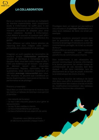 Privilégiez donc un logiciel qui permettra à
vos utilisateurs de partagerfacilement avec
vous leurs tableaux de bord, via email par
exemple.
Certaines solutions poussent encore plus
loin la possibilité de collaborer avec les
fonctions de partage d’indicateurs ou bien de
commentaires partagés, de tchat ou encore
de forum.
En plus d’être un outil d’aide à la décision, ces
solutions deviennent une véritable
plateforme de communication interne.
Bien évidemment, il est nécessaire de
pouvoir communiquer la bonne information
à la bonne personne. Un certain niveau de
confidentialité de vos données doit être
évoqué. Il est donc inévitable, lors du
déploiement de ce type de projet, d’aborder
la problématique des droits d’accès.
Votre future solution de tableaux de bord
doit donc vous offrir la possibilité de définir
très facilement des niveaux d’accès et droits
de modification/consultation des tableaux
de bord en fonction des utilisateurs.
LA COLLABORATION
Dans un monde où les données se multiplient
de manière exponentielle, avoir simplement
accès à l’information ne suffit plus. Il est
essentiel de communiquer ces informations de
manière pertinente et adaptée pour ainsi
mieux collaborer. Accéder à l’information,
c’est détenir le pouvoir et quelque part offrir
un privilège à vos collaborateurs désireux d’y
goûter.
Votre réflexion sur votre future solution de
reporting doit donc intégrer cette notion
primodiale de collaboration et de partage.
Imaginez un outil capable de transmettre de
manière simple l’information pertinente,
visuelle et identique à l’ensemble de vos
équipes. Avez-vous bien cette image en tête ?
C’est une évidence qui en ressort : vos prises
de décision seront alors impactées
positivement. Rapides, optimisées, et très
qualitatives, elles deviennent finalement un
véritable avantage concurrentiel pour vous.
Vos résultats ne peuvent que s’améliorer en
terme d’optimisation, mais aussi en termes de
performance et de pilotage !
Prenons un exemple :
Vous êtes un chef d’entreprise et recevez tous
les matins un tableau de bord qui vous permet
d’identifier :
• Vos retards de livraison
• Le top 5 des mauvais payeurs pour gérer le
recouvrement.
• Le top 10 des meilleurs clients.
• Le taux d’absentéisme par service.
• Le taux d’atteinte de vos objectifs de vente.
Visualisez-vous déjà les actions
et décisions à prendre chaque matin ?
 