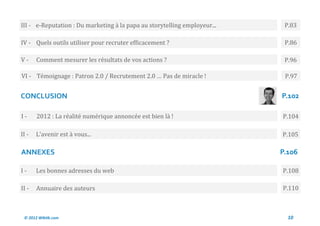 III - e-Reputation : Du marketing a la papa au storytelling employeur...    P.83

IV - Quels outils utiliser pour recruter efficacement ?                     P.86

V-     Comment mesurer les resultats de vos actions ?                       P.96

VI - Temoignage : Patron 2.0 / Recrutement 2.0 … Pas de miracle !           P.97


CONCLUSION                                                                 P.102

I-     2012 : La realite numerique annoncee est bien la !                  P.104

II -   L’avenir est a vous...                                              P.105

ANNEXES                                                                    P.106

I-     Les bonnes adresses du web                                          P.108

II -   Annuaire des auteurs                                                P.110



 © 2012 Wiktik.com                                                           10
 
