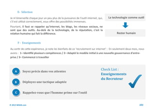 E- Selection

Je m’émerveille chaque jour un peu plus de la puissance de l’outil internet, qui,   La technologie comme outil
s’il est utilisé correctement, vous offre des possibilités immenses.
Pourtant, il faut se rappeler qu’internet, les blogs, les réseaux sociaux, ne
sont que des outils. Au-delà de la technologie, de la réputation, c’est la
relation humaine qui fait la différence.                                                    Rester humain


         F - Enseignements

Au sortir de cette expérience, je note les bienfaits de ce ‘recrutement sur internet’ : En seulement deux mois, nous
avons : 1– Identifié plusieurs compétences / 2– Adapté le modèle initial à une nouvelle gouvernance d’entre-
prise / 3– Commencé à travailler



                                                                               Check List :
     A       Soyez précis dans vos attentes
                                                                               Enseignements
                                                                               du Recruteur
     B       Déployez une tactique adaptée


     C       Rappelez-vous que l’homme prime sur l’outil


© 2012 Wiktik.com                                                                                              101
 