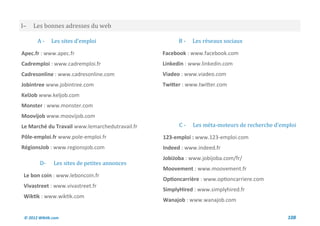 I–   Les bonnes adresses du web

       A-     Les sites d’emploi                      B-   Les reseaux sociaux

Apec.fr : www.apec.fr                           Facebook : www.facebook.com
Cadremploi : www.cadremploi.fr                  Linkedin : www.linkedin.com
Cadresonline : www.cadresonline.com             Viadeo : www.viadeo.com
Jobintree www.jobintree.com                     Twitter : www.twitter.com
KelJob www.keljob.com
Monster : www.monster.com
Moovijob www.moovijob.com
Le Marché du Travail www.lemarchedutravail.fr         C-   Les meta-moteurs de recherche d’emploi
Pôle-emploi.fr www.pole-emploi.fr               123-emploi : www.123-emploi.com
RégionsJob : www.regionsjob.com                 Indeed : www.indeed.fr
                                                JobiJoba : www.jobijoba.com/fr/
        D-     Les sites de petites annonces
                                                Moovement : www.moovement.fr
 Le bon coin : www.leboncoin.fr
                                                Optioncarrière : www.optioncarriere.com
 Vivastreet : www.vivastreet.fr
                                                SimplyHired : www.simplyhired.fr
 Wiktik : www.wiktik.com
                                                Wanajob : www.wanajob.com

 © 2012 Wiktik.com                                                                           108
 
