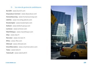 E-     Les sites de gestion de candidatures

BuroRH : www.burorh.com
Doyoubuzz Connect : www.doyoubuzz.com
HumanSourcing : www.humansourcing.com
JobVite : www.recruting.jobvite.com
Kioskemploi : www.kioskemploi.com
Koltech : www.koltech-group.com
Lumesse : www.lumesse.com
MyCVthèque : www.mycvtheque.com
Otys : www.otys.fr
Recrutor : www.recrutor.fr
RFlex : www.rflex.com
Silkroad : www.silkroad.com
SmartRecruiters : www.smartrecruiters.com
Taleo : www.taleo.fr
Talentsoft : www.talentsoft.fr




© 2012 Wiktik.com                                     109
 
