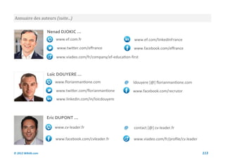 Annuaire des auteurs (suite...)

                    Nenad DJOKIC ...
                        www.ef.com.fr                            www.ef.com/linkedInFrance
                        www.twitter.com/effrance                 www.facebook.com/effrance

                        www.viadeo.com/fr/company/ef-education-first



                    Loïc DOUYERE ...
                        www.florianmantione.com             @    ldouyere [@] florianmantione.com
                        www.twitter.com/florianmantione          www.facebook.com/recrutor
                        www.linkedin.com/in/loicdouyere



                    Eric DUPONT ...

                       www.cv-leader.fr                     @    contact [@] cv-leader.fr

                        www.facebook.com/cvleader.fr             www.viadeo.com/fr/profile/cv.leader


© 2012 Wiktik.com                                                                                      113
 