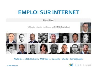 EMPLOI SUR INTERNET
                                            Livre Blanc

                       Publication collective coordonnee par Frédéric Bourratiere




          Mutation / Etat des lieux / Méthodes / Conseils / Outils / Témoignages

© 2012 Wiktik.com                                                                   116
 