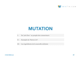 MUTATION
                    I-     Du ‘job Choc ‘ au peuple des connecteurs

                    II -   Exemple du ‘Patron 2.0’

                    III - Les ingredients de la nouvelle alchimie




© 2012 Wiktik.com                                                     13
 