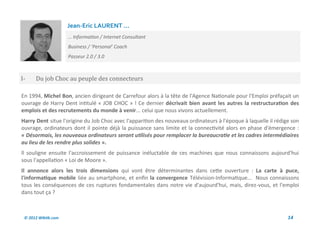 Jean-Eric LAURENT ...
                     … Information / Internet Consultant
                     Business / ‘Personal’ Coach
                     Passeur 2.0 / 3.0



I-    Du job Choc au peuple des connecteurs

En 1994, Michel Bon, ancien dirigeant de Carrefour alors à la tête de l'Agence Nationale pour l'Emploi préfaçait un
ouvrage de Harry Dent intitulé « JOB CHOC » ! Ce dernier décrivait bien avant les autres la restructuration des
emplois et des recrutements du monde à venir... celui que nous vivons actuellement.
Harry Dent situe l'origine du Job Choc avec l'apparition des nouveaux ordinateurs à l'époque à laquelle il rédige son
ouvrage, ordinateurs dont il pointe déjà la puissance sans limite et la connectivité alors en phase d'émergence :
« Désormais, les nouveaux ordinateurs seront utilisés pour remplacer la bureaucratie et les cadres intermédiaires
au lieu de les rendre plus solides ».
ll souligne ensuite l'accroissement de puissance inéluctable de ces machines que nous connaissons aujourd'hui
sous l'appellation « Loi de Moore ».
Il annonce alors les trois dimensions qui vont être déterminantes dans cette ouverture : La carte à puce,
l'informatique mobile liée au smartphone, et enfin la convergence Télévision-Informatique... Nous connaissons
tous les conséquences de ces ruptures fondamentales dans notre vie d'aujourd'hui, mais, direz-vous, et l'emploi
dans tout ça ?



 © 2012 Wiktik.com                                                                                              14
 