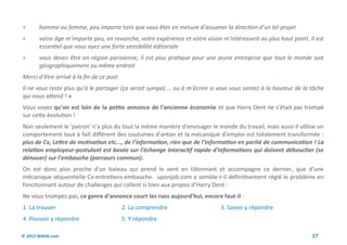        homme ou femme, peu importe tant que vous êtes en mesure d’assumer la direction d’un tel projet
       votre âge m’importe peu, en revanche, votre expérience et votre vision m’intéressent au plus haut point. Il est
        essentiel que vous ayez une forte sensibilité éditoriale
       vous devez être en région parisienne; il est plus pratique pour une jeune entreprise que tout le monde soit
        géographiquement au même endroit
Merci d’être arrivé à la fin de ce post
Il ne vous reste plus qu’à le partager (ça serait sympa) … ou à m’écrire si vous vous sentez à la hauteur de la tâche
qui nous attend ! »
Vous voyez qu'on est loin de la petite annonce de l'ancienne économie et que Harry Dent ne s'était pas trompé
sur cette évolution !
Non seulement le 'patron' n'a plus du tout la même manière d'envisager le monde du travail, mais aussi il utilise un
comportement tout à fait différent des coutumes d'antan et la mécanique d'emploi est totalement transformée :
plus de Cv, Lettre de motivation etc..., de l'information, rien que de l'information en parité de communication ! La
relation employeur-postulant est basée sur l'échange interactif rapide d'informations qui doivent déboucher (se
dénouer) sur l'embauche (parcours commun).
On est donc plus proche d'un bateau qui prend le vent en tâtonnant et accompagne ce dernier, que d'une
mécanique séquentielle Cv-entretiens-embauche. uponjob.com a semble-t-il définitivement réglé le problème en
fonctionnant autour de challenges qui collent si bien aux propos d'Harry Dent :
Ne vous trompez pas, ce genre d'annonce court les rues aujourd'hui, encore faut-il :
1. La trouver                             2. La comprendre                    3. Savoir y répondre
4. Pouvoir y répondre                     5. Y répondre

© 2012 Wiktik.com                                                                                                 17
 