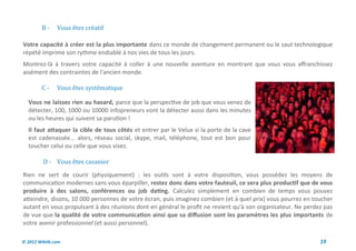 B-     Vous etes creatif

Votre capacité à créer est la plus importante dans ce monde de changement permanent ou le saut technologique
répété imprime son rythme endiablé à nos vies de tous les jours.
Montrez-là à travers votre capacité à coller à une nouvelle aventure en montrant que vous vous affranchissez
aisément des contraintes de l'ancien monde.

        C-     Vous etes systematique

  Vous ne laissez rien au hasard, parce que la perspective de job que vous venez de
  détecter, 100, 1000 ou 10000 infopreneurs vont la détecter aussi dans les minutes
  ou les heures qui suivent sa parution !
  Il faut attaquer la cible de tous côtés et entrer par le Velux si la porte de la cave
  est cadenassée... alors, réseau social, skype, mail, téléphone, tout est bon pour
  toucher celui ou celle que vous visez.

         D - Vous etes casanier
Rien ne sert de courir (physiquement) : les outils sont à votre disposition, vous possédez les moyens de
communication modernes sans vous éparpiller, restez donc dans votre fauteuil, ce sera plus productif que de vous
produire à des salons, conférences ou job dating. Calculez simplement en combien de temps vous pouvez
atteindre, disons, 10 000 personnes de votre écran, puis imaginez combien (et à quel prix) vous pourrez en toucher
autant en vous propulsant à des réunions dont en général le profit ne revient qu'à son organisateur. Ne perdez pas
de vue que la qualité de votre communication ainsi que sa diffusion sont les paramètres les plus importants de
votre avenir professionnel (et aussi personnel).

© 2012 Wiktik.com                                                                                            19
 