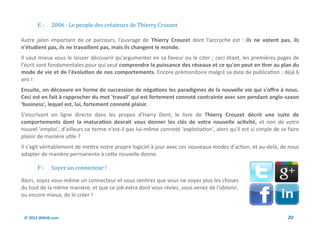 E-     2006 : Le peuple des createurs de Thierry Crouzet

Autre jalon important de ce parcours, l'ouvrage de Thierry Crouzet dont l'accroche est : ils ne votent pas, ils
n'étudient pas, ils ne travaillent pas, mais ils changent le monde.
Il vaut mieux vous le laisser découvrir qu'argumenter en sa faveur ou le citer ; ceci étant, les premières pages de
l'écrit sont fondamentales pour qui veut comprendre la puissance des réseaux et ce qu'on peut en tirer au plan du
mode de vie et de l'évolution de nos comportements. Encore prémonitoire malgré sa date de publication : déjà 6
ans !
Ensuite, on découvre en forme de succession de négations les paradigmes de la nouvelle vie qui s'offre à nous.
Ceci est en fait à rapprocher du mot 'travail' qui est fortement connoté contrainte avec son pendant anglo-saxon
'business', lequel est, lui, fortement connoté plaisir.
S'inscrivant en ligne directe dans les propos d'Harry Dent, le livre de Thierry Crouzet décrit une suite de
comportements dont la maturation devrait vous donner les clés de votre nouvelle activité, et non de votre
nouvel 'emploi', d'ailleurs ce terme n'est-il pas lui-même connoté 'exploitation', alors qu'il est si simple de se faire
plaisir de manière utile ?
Il s'agit véritablement de mettre notre propre logiciel à jour avec ces nouveaux modes d'action, et au-delà, de nous
adapter de manière permanente à cette nouvelle donne.

       F-     Soyez un connecteur !

Alors, soyez vous-même un connecteur et vous sentirez que vous ne voyez plus les choses
du tout de la même manière, et que ce job extra dont vous rêviez, vous venez de l'obtenir,
ou encore mieux, de le créer !


 © 2012 Wiktik.com                                                                                                 20
 