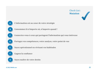 Check List :
                                                                           Mutation



     A       L’information est au cœur de votre stratégie


     B       Consommez là n’importe où, n’importe quand !


     C       Connectez-vous à ceux qui partagent l’information qui vous intéresse


     D       Partagez vos compétences, votre analyse, votre point de vue


     E       Soyez opérationnel en révisant vos habitudes


     F       Gagnez la confiance


     G       Soyez maître de votre destin


© 2012 Wiktik.com                                                                         21
 