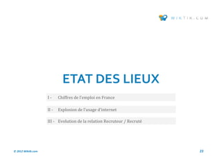 ETAT DES LIEUX
                    I-     Chiffres de l’emploi en France

                    II -   Explosion de l’usage d’internet

                    III - Evolution de la relation Recruteur / Recrute




© 2012 Wiktik.com                                                        23
 