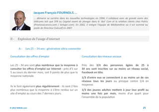 Jacques François FOURNOLS ...
                     ... démarre sa carrière dans les nouvelles technologies en 1994; il collabore avec de grands noms des
                     télécoms tels que SFR ou Cegetel avant de plonger dans le ‘dot’ Com et la relation clients chez Poliris
                     (Promovacances.com / Seloger.com). En 2002, il intègre l’équipe de Médiamétrie où il est nommé au
                     poste de Directeur Exécutif en 2007.



II -    Explosion de l’usage d’internet


        A-     Les 25 – 34 ans : generation ultra-connectee

Consultation des offres d’emploi                                Consultation des réseaux sociaux

Les 25 - 34 ans sont plus nombreux que la moyenne à             Près des 3/4 des personnes âgées de 25 à
consulter les offres d’emploi sur Internet : près d’1 sur       34 ans sont inscrites sur au moins un réseau social,
5 au cours du dernier mois, soit 9 points de plus que la        Facebook en tête.
moyenne nationale.
                                                                1/3 d’entre eux se connectent à au moins un de ces
                                                                réseaux tous les jours ou presque contre 1/4 en
                                                                moyenne.
Ils le font également plus régulièrement : ils sont 2 fois
plus nombreux que la moyenne à s’être rendus sur un             1/3 des jeunes adultes mettent à jour leur profil au
site d’emploi au cours des 7 derniers jours.                    moins une fois par mois, moins d’un quart pour
                                                                l’ensemble de la population


© 2012 Wiktik.com                                                                                                      25
 