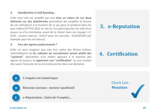 3.       Gamification et Self Boarding :
Enfin tout cela est amplifié par une mise en valeur de ces deux
éléments sur des plateformes permettant de simplifier la lecture
de ces indicateurs à la manière de ce qui peut se produire dans les
jeux vidéos (Cf FIFA 2012 et cie) où l'on peut éplucher les stats d'un   3. e-Reputation
joueur ou d'un entraineur avant de le choisir dans son équipe ( cf.
GILD , empire avenue , KLOUT pour les recrutés , GLASSDOOR par
exemple pour les recruteurs).
4.       Vers des agents professionnels ?
Enfin on peut imaginer que cela fera naître des Niches métiers
intermédiaires où les cabinets de recrutement seront plutôt des
"sachants" spécialistes d'un métier agissant à la manière des
                                                                         4. Certification
agents de joueurs et apportant une "certification" ou une caution
des savoir-faires de tel ou tel professionnel dans son domaine.



     A       L’emploi est numérique
                                                                              Check List :
     B       Réseaux sociaux : moteur qualitatif                              Mutation

     C       e-Réputation : Salut de l’emploi...


© 2012 Wiktik.com                                                                            35
 