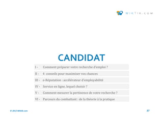 CANDIDAT
                    I-     Comment preparer votre recherche d’emploi ?

                    II -   4 conseils pour maximiser vos chances
                    III - e-Reputation : accelerateur d’employabilite
                    IV - Service en ligne, lequel choisir ?
                    V-     Comment mesurer la pertinence de votre recherche ?
                    VI - Parcours du combattant : de la theorie a la pratique


© 2012 Wiktik.com                                                               37
 