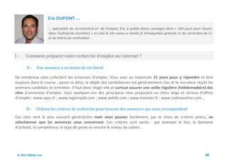 Eric DUPONT ...

                     … spécialiste du recrutement et de l’emploi, Eric a publié divers ouvrages dont « 100 jours pour réussir
                     dans l’entreprise (Eyrolles) » et créé le site www.cv-leader.fr d’évaluation gratuite et de correction de Cv
                     et de lettres de motivation.



I-     Comment preparer votre recherche d’emploi sur internet ?

       A-     Une annonce a un temps de vie limite

De nombreux sites collectent les annonces d’emploi. Vous avez au maximum 15 jours pour y répondre et être
toujours dans la course ; passé ce délai, le dépôt des candidatures est généralement clos et le recruteur reçoit les
premiers candidats en entretien. Il faut donc réagir vite et surtout assurer une veille régulière (hebdomadaire) des
sites d’annonces d’emploi. Voici quelques-uns des principaux sites proposant un choix large et sérieux d’offres
d’emploi : www.apec.fr ; www.regionsjob.com ; www.wiktik.com ; www.monster.fr ; www.cadresonline.com...

       B-     Utilisez les criteres de recherche pour trouver des annonces qui vous correspondent
Ces sites sont le plus souvent généralistes mais vous pouvez facilement, par le choix de critères précis, ne
sélectionner que les annonces vous concernant. Ces critères sont variés : par exemple le lieu, le domaine
d’activité, la compétence, le type de poste ou encore le niveau de salaire…




 © 2012 Wiktik.com                                                                                                          38
 