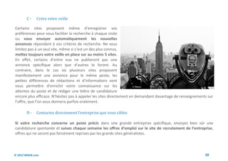 C-     Creez votre veille

Certains sites proposent même d’enregistrer vos
préférences pour vous faciliter la recherche à chaque visite
ou vous envoyer automatiquement les nouvelles
annonces répondant à vos critères de recherche. Ne vous
limitez pas à un seul site, même si c’est un des plus connus,
mettez toujours votre veille en place sur au moins 5 sites.
En effet, certains d’entre eux ne publieront pas une
annonce spécifique alors que d’autres le feront. Au
contraire, dans le cas où plusieurs sites proposent
manifestement une annonce pour le même poste, les
petites différences de rédactions et d’informations vont
vous permettre d’enrichir votre connaissance sur les
attentes du poste et de rédiger une lettre de candidature
encore plus efficace. N’hésitez pas à appeler les sites directement en demandant davantage de renseignements sur
l’offre, que l’on vous donnera parfois oralement.

        D-     Contactez directement l’entreprise que vous ciblez

Si votre recherche concerne un poste précis dans une grande entreprise spécifique, envoyez bien sûr une
candidature spontanée et suivez chaque semaine les offres d’emploi sur le site de recrutement de l’entreprise,
offres qui ne seront pas forcément reprises par les grands sites généralistes.




© 2012 Wiktik.com                                                                                          39
 