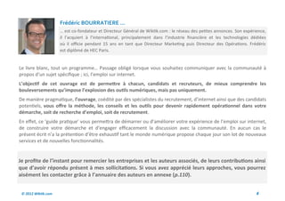 Frédéric BOURRATIERE ...
                     … est co-fondateur et Directeur Général de Wiktik.com : le réseau des petites annonces. Son expérience,
                     il l’acquiert à l’international, principalement dans l’industrie financière et les technologies dédiées
                     où il officie pendant 15 ans en tant que Directeur Marketing puis Directeur des Opérations. Frédéric
                     est diplômé de HEC Paris.


Le livre blanc, tout un programme… Passage obligé lorsque vous souhaitez communiquer avec la communauté à
propos d’un sujet spécifique ; ici, l’emploi sur internet.
L’objectif de cet ouvrage est de permettre à chacun, candidats et recruteurs, de mieux comprendre les
bouleversements qu’impose l’explosion des outils numériques, mais pas uniquement.
De manière pragmatique, l’ouvrage, coédité par des spécialistes du recrutement, d’internet ainsi que des candidats
potentiels, vous offre la méthode, les conseils et les outils pour devenir rapidement opérationnel dans votre
démarche, soit de recherche d’emploi, soit de recrutement.
En effet, ce ‘guide pratique’ vous permettra de démarrer ou d’améliorer votre expérience de l’emploi sur internet,
de construire votre démarche et d’engager efficacement la discussion avec la communauté. En aucun cas le
présent écrit n’a la prétention d’être exhaustif tant le monde numérique propose chaque jour son lot de nouveaux
services et de nouvelles fonctionnalités.


Je profite de l’instant pour remercier les entreprises et les auteurs associés, de leurs contributions ainsi
que d’avoir répondu présent à mes sollicitations. Si vous avez apprécié leurs approches, vous pourrez
aisément les contacter grâce à l’annuaire des auteurs en annexe (p.110).


 © 2012 Wiktik.com                                                                                                     4
 