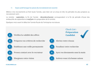 I-    Soyez actif lorsque la saison du recrutement est ouverte

Même si les recrutements se font toute l’année, avec bien sûr un creux en été, les périodes les plus propices au
recrutement sont :
La rentrée : septembre, la fin de l’année : décembre/janvier correspondant à la fin de période d’essai des
embauchés de septembre et mai/juin à la préparation de la rentrée.
Quelques mois avant le début de l’année fiscale de l’entreprise recruteuse.



                                                                               Check List :
                                                                               Préparation
     A        Vérifiez la validité des offres                                  Candidat

     B        Préparez vos critères de recherche              F      Alertez votre réseau


     C        Etablissez une veille permanente                G      Focalisez votre recherche


     D        Prenez contact avec le recruteur                H      Ayez vos documents sous la main


     E        Elargissez votre vision                          I     Activez-vous à la bonne saison


© 2012 Wiktik.com                                                                                          41
 