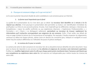 II-   4 conseils pour maximiser vos chances

       A- Pourquoi et comment rediger un Cv qui sort du lot ?

Le Cv sera le premier document étudié de votre candidature à une annonce parue sur Internet.

              1. La forme aussi importante que le fond
La qualité de la présentation du Cv n’est donc pas un détail. Le recruteur doit identifier en 1 minute si le Cv
répond aux attentes. C’est pourquoi la présentation doit permettre au lecteur une identification immédiate du
profil grâce à un titre et une accroche précise. Ensuite, il est impératif que les différentes rubriques « Domaines de
Compétences » (pour les profils confirmés ou aux expériences diverses), « Expériences Professionnelles », «
Formation » et « Divers » se distinguent nettement, permettant au recruteur de trouver rapidement les
informations qu’il recherche correspondant aux exigences de son annonce. Enfin, il faut veiller aux détails de
mise en page rendant la lecture du Cv harmonieuse et homogène. Par exemple, il faudra respecter les alignements
verticaux au début de chaque phrase, utiliser (sans en abuser) les caractères gras, italiques et soulignés et aussi
éviter trop de couleurs différentes ou l’utilisation de puces et polices exotiques.

              2. Le contenu du Cv pour se vendre

Le contenu de votre Cv doit convaincre le recruteur lors de sa deuxième lecture détaillée de votre document. Vous
avez la chance de répondre à une annonce où les attentes et exigences du recruteur sont clairement exprimées.
Profitez-en, modifiez légèrement votre Cv afin que chaque point précis mentionné dans l’annonce soit illustré par
une compétence ou expérience dans votre Cv. Cet exercice est indispensable pour mettre toutes les chances de
votre côté.



 © 2012 Wiktik.com                                                                                               42
 