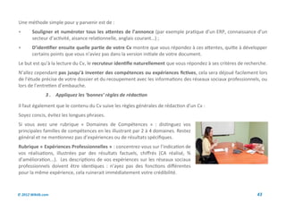Une méthode simple pour y parvenir est de :
       Souligner et numéroter tous les attentes de l’annonce (par exemple pratique d’un ERP, connaissance d’un
        secteur d’activité, aisance relationnelle, anglais courant…) ;
       D’identifier ensuite quelle partie de votre Cv montre que vous répondez à ces attentes, quitte à développer
        certains points que vous n’aviez pas dans la version initiale de votre document.
Le but est qu’à la lecture du Cv, le recruteur identifie naturellement que vous répondez à ses critères de recherche.
N’allez cependant pas jusqu’à inventer des compétences ou expériences fictives, cela sera déjoué facilement lors
de l’étude précise de votre dossier et du recoupement avec les informations des réseaux sociaux professionnels, ou
lors de l’entretien d’embauche.
               3 . Appliquez les ‘bonnes’ règles de rédaction

Il faut également que le contenu du Cv suive les règles générales de rédaction d’un Cv :
Soyez concis, évitez les longues phrases.
Si vous avez une rubrique « Domaines de Compétences » : distinguez vos
principales familles de compétences en les illustrant par 2 à 4 domaines. Restez
général et ne mentionnez pas d’expériences ou de résultats spécifiques.
Rubrique « Expériences Professionnelles » : concentrez-vous sur l’indication de
vos réalisations, illustrées par des résultats factuels, chiffrés (CA réalisé, %
d’amélioration...). Les descriptions de vos expériences sur les réseaux sociaux
professionnels doivent être identiques : n’ayez pas des fonctions différentes
pour la même expérience, cela ruinerait immédiatement votre crédibilité.



© 2012 Wiktik.com                                                                                               43
 