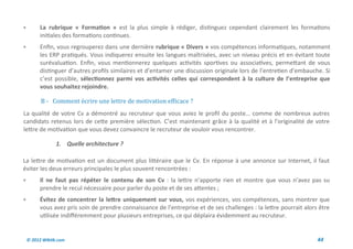         La rubrique « Formation » est la plus simple à rédiger, distinguez cependant clairement les formations
         initiales des formations continues.
        Enfin, vous regrouperez dans une dernière rubrique « Divers » vos compétences informatiques, notamment
         les ERP pratiqués. Vous indiquerez ensuite les langues maîtrisées, avec un niveau précis et en évitant toute
         surévaluation. Enfin, vous mentionnerez quelques activités sportives ou associatives, permettant de vous
         distinguer d’autres profils similaires et d’entamer une discussion originale lors de l’entretien d’embauche. Si
         c’est possible, sélectionnez parmi vos activités celles qui correspondent à la culture de l’entreprise que
         vous souhaitez rejoindre.

          B - Comment ecrire une lettre de motivation efficace ?
La qualité de votre Cv a démontré au recruteur que vous aviez le profil du poste… comme de nombreux autres
candidats retenus lors de cette première sélection. C’est maintenant grâce à la qualité et à l’originalité de votre
lettre de motivation que vous devez convaincre le recruteur de vouloir vous rencontrer.

                 1. Quelle architecture ?

La lettre de motivation est un document plus littéraire que le Cv. En réponse à une annonce sur Internet, il faut
éviter les deux erreurs principales le plus souvent rencontrées :
        Il ne faut pas répéter le contenu de son Cv : la lettre n’apporte rien et montre que vous n’avez pas su
         prendre le recul nécessaire pour parler du poste et de ses attentes ;
        Évitez de concentrer la lettre uniquement sur vous, vos expériences, vos compétences, sans montrer que
         vous avez pris soin de prendre connaissance de l’entreprise et de ses challenges : la lettre pourrait alors être
         utilisée indifféremment pour plusieurs entreprises, ce qui déplaira évidemment au recruteur.


    © 2012 Wiktik.com                                                                                               44
 