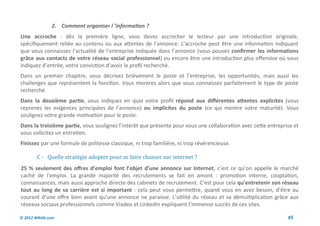 2. Comment organiser l ’information ?
Une accroche : dès la première ligne, vous devez accrocher le lecteur par une introduction originale,
spécifiquement reliée au contenu ou aux attentes de l’annonce. L’accroche peut être une information indiquant
que vous connaissez l’actualité de l’entreprise indiquée dans l’annonce (vous pouvez confirmer les informations
grâce aux contacts de votre réseau social professionnel) ou encore être une introduction plus offensive où vous
indiquez d’entrée, votre conviction d’avoir le profil recherché.
Dans un premier chapitre, vous décrivez brièvement le poste et l’entreprise, les opportunités, mais aussi les
challenges que représentent la fonction. Vous montrez alors que vous connaissez parfaitement le type de poste
recherché.
Dans la deuxième partie, vous indiquez en quoi votre profil répond aux différentes attentes explicites (vous
reprenez les exigences principales de l’annonce) ou implicites du poste (ce qui montre votre maturité). Vous
soulignez votre grande motivation pour le poste.
Dans la troisième partie, vous soulignez l’intérêt que présente pour vous une collaboration avec cette entreprise et
vous sollicitez un entretien.
Finissez par une formule de politesse classique, ni trop familière, ni trop révérencieuse.

        C - Quelle strategie adopter pour se faire chasser sur internet ?
25 % seulement des offres d’emploi font l’objet d’une annonce sur Internet, c’est ce qu’on appelle le marché
caché de l’emploi. La grande majorité des recrutements se fait en amont : promotion interne, cooptation,
connaissances, mais aussi approche directe des cabinets de recrutement. C’est pour cela qu’entretenir son réseau
tout au long de sa carrière est si important : cela peut vous permettre, quand vous en avez besoin, d’être au
courant d’une offre bien avant qu’une annonce ne paraisse. L’utilité du réseau et sa démultiplication grâce aux
réseaux sociaux professionnels comme Viadeo et LinkedIn expliquent l’immense succès de ces sites.

© 2012 Wiktik.com                                                                                              45
 
