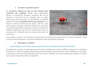 1. Se mettre en position de force
Les recruteurs utilisent de plus en plus Internet pour
rechercher des candidats, vérifier leurs informations
(postes et entreprises, fonctions occupées) afin de les
«chasser», c’est-à-dire de les contacter pour un poste
précis, avant qu’une annonce ne soit diffusée. Le candidat
«chassé» est donc en position de force pour négocier en sa
faveur le contrat d’embauche (le salaire, bien sûr, mais
aussi d’autres avantages matériels facilitant son transfert).
Le candidat chassé devra cependant prendre le temps de la
réflexion, argumenter son choix et ne pas laisser penser au
recruteur qu’il n’attendait qu’une occasion pour partir de
toute façon.
Si le candidat « chassé » est en position de force pour son contrat, il faut savoir que les missions proposées, même
si elles sont bien présentées, sont souvent difficiles et sont de véritables challenges.

                 2. Développer sa visibilité

        Rendre visibles sur les réseaux sociaux professionnels son expertise et son secteur d’activité :
Principalement à travers un profil rigoureusement exact, détaillant de manière chiffrée et factuelle ses réalisations
et réussites. En effet, les multiples champs des profils sont autant de portes d’accès à votre profil pour un recruteur.
La présence sur des sites Web spécialisés dans son secteur d’activité, au travers d’articles par exemple, est égale-
ment un bon moyen de renforcer sa légitimité.



    © 2012 Wiktik.com                                                                                              46
 