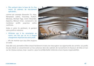  Être présent dans la base de Cv d’au
    moins 10 cabinets de recrutement
    spécialisés…
comme par exemple Alexandre Tic, Hays,
Manpower cadres, Futurstep, Hudson,
Menway, Michael Page, Grant Alexander,
Expectra, Mercuri Urval… convenant à de
nombreux profils jusqu’aux cadres
confirmés.
Grâce à votre Cv pertinent, ils gardent
votre profil en mémoire.
 N’hésitez pas à les recontacter au
    moins une fois par an et à chaque
    changement important de votre profil…
... afin de montrer que vous êtes toujours
en veille.
Cela doit vous permettre d’être chassé facilement et donc de mieux gérer vos opportunités de carrière. Les profils
les plus élevés se concentreront sur leur présence dans des cabinets de recrutement et chasseurs de têtes et non
sur les réseaux sociaux, trop « ouverts » pour la confidentialité inhérente à leurs hautes responsabilités.




© 2012 Wiktik.com                                                                                            47
 
