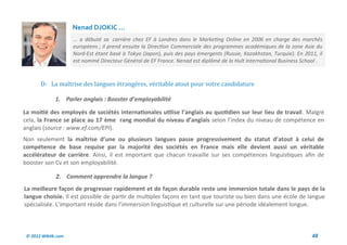 Nenad DJOKIC ...
                     ... a débuté sa carrière chez EF à Londres dans le Marketing Online en 2006 en charge des marchés
                     européens ; il prend ensuite la Direction Commerciale des programmes académiques de la zone Asie du
                     Nord-Est étant basé à Tokyo (Japon), puis des pays émergents (Russie, Kazakhstan, Turquie). En 2011, il
                     est nommé Directeur Général de EF France. Nenad est diplômé de la Hult International Business School .



       D- La maîtrise des langues etrangeres, veritable atout pour votre candidature

              1. Parler anglais : Booster d’employabilité

La moitié des employés de sociétés internationales utilise l’anglais au quotidien sur leur lieu de travail. Malgré
cela, la France se place au 17 ème rang mondial du niveau d’anglais selon l’index du niveau de compétence en
anglais (source : www.ef.com/EPI).
Non seulement la maîtrise d’une ou plusieurs langues passe progressivement du statut d’atout à celui de
compétence de base requise par la majorité des sociétés en France mais elle devient aussi un véritable
accélérateur de carrière. Ainsi, il est important que chacun travaille sur ses compétences linguistiques afin de
booster son Cv et son employabilité.

              2. Comment apprendre la langue ?
La meilleure façon de progresser rapidement et de façon durable reste une immersion totale dans le pays de la
langue choisie. Il est possible de partir de multiples façons en tant que touriste ou bien dans une école de langue
spécialisée. L’important réside dans l’immersion linguistique et culturelle sur une période idéalement longue.



 © 2012 Wiktik.com                                                                                                     48
 