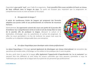 Cependant, pour partir ‘seul’, sans l’aide d’un organisme, il est conseillé d’être assez sociable et d’avoir un niveau
de base suffisant dans la langue du pays. Ce point est d’autant plus important que la progression en
compréhension écrite et orale est basée sur les acquis.


               3. Où apprendre la langue ?
Il existe de nombreuses écoles de langues qui proposent des formules
adaptées aux jeunes actifs et aux professionnels en recherche de nouveaux
horizons.
Généralement, les apprenants suivent des cours une partie de la journée afin
d’améliorer leur compréhension écrite et orale et ont du temps libre le reste
de la journée afin de pratiquer la langue, découvrir la culture et la
destination, d’échanger avec les autochtones et surtout de progresser. En
effet, les cours permettent à la fois de renforcer les acquis mais aussi de
travailler sur la rédaction indispensable dans une entreprise.



               4. Un séjour linguistique pour developer votre réseau professionnel

Le séjour linguistique à l’étranger permet également de développer son réseau international, de rencontrer des
personnes du monde entier, d’échanger sur les métiers et les pratiques des 4 coins du globe.
De plus, partir dans le pays de la langue offre également l’opportunité d’appréhender les ‘us et coutumes’ qui
peuvent être très différents et ainsi éviter les erreurs culturelles que nous pouvons commettre si nous ne
maîtrisions pas cet aspect de la langue tant d’un point de vue personnel que professionnel.

© 2012 Wiktik.com                                                                                                49
 