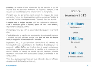 Chômage, la hantise de tout homme en âge de travailler et qui ne
dispose plus de ressources familiales. Le rapport à l’emploi, c’est
souvent une condition de survie, éviter d’entrer en marginalité.                 France
L’emploi pour les personnes ayant compris les rouages de notre               Septembre 2012
économie, c’est un lieu de compétition qui leur permettra d’accéder à
un ‘certain’ confort, mais également de s’épanouir dans leur activité.

                                                                              3 Millions
L’emploi pour la plupart de gens, pour les chômeurs en particulier,
c’est la ressource pour se nourrir, payer un toit à leur famille,
disposer d’un véhicule parfois.                                                  de chômeurs
L’emploi pour celui qui est ‘à la rue’, c’est un rêve auquel il ne prétend
plus.                                                                                Dont
L’accès à l’emploi se transforme, les nouvelles technologies le mettent
à distance des plus pauvres. Malgré cela, plus de 80% des foyers
Français disposent d’une connexion à internet.                                 1 Million
Septembre 2012, le gouvernement communique les chiffres de                        de seniors
l’emploi; la France a passé la barre des 3 millions de chômeurs; il y a
pourtant 1 million d’offres qui circulent, dont la plupart sont postées               Et
sur internet; mais la rencontre entre le candidat et le recruteur est
encore difficile. La raison est simple, certains candidats comme
recruteurs connaissent mal les nouveaux usages, la méthode et les              1 Million
canaux utiles.
                                                                               d’offres d’emploi
Voici donc quelques expertises qui vous aideront à devenir efficace
dans ce monde de l’emploi sur internet.

© 2012 Wiktik.com                                                                                  5
 